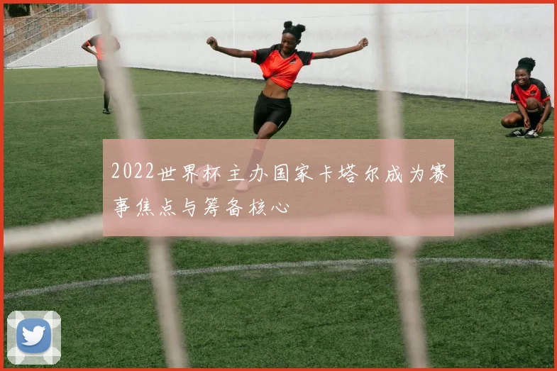 2022世界杯主办国家卡塔尔成为赛事焦点与筹备核心