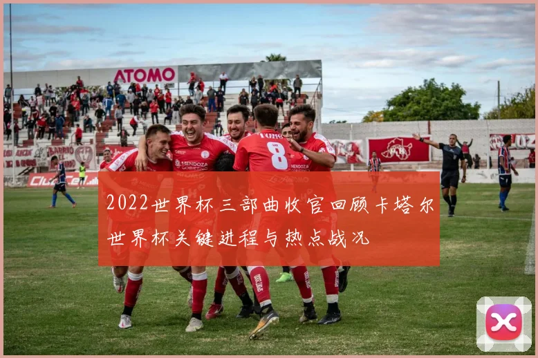 2022世界杯三部曲收官回顾卡塔尔世界杯关键进程与热点战况