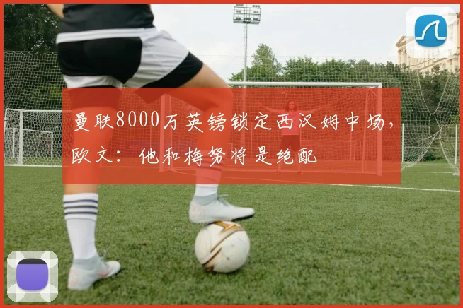 曼联8000万英镑锁定西汉姆中场,欧文:他和梅努将是绝配