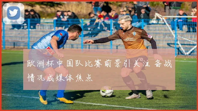 欧洲杯中国队比赛前景引关注 备战情况成媒体焦点
