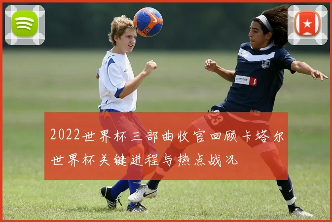 2022世界杯三部曲收官回顾卡塔尔世界杯关键进程与热点战况